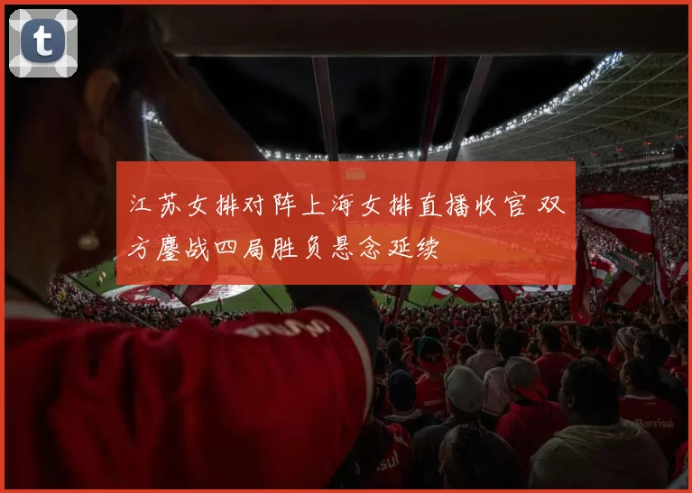江苏女排对阵上海女排直播收官 双方鏖战四局胜负悬念延续