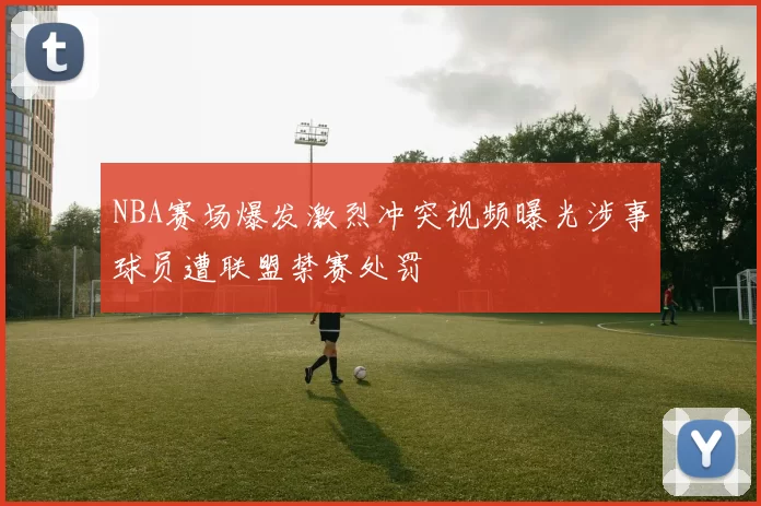 NBA赛场爆发激烈冲突视频曝光涉事球员遭联盟禁赛处罚