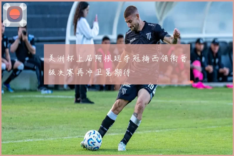 美洲杯上届阿根廷夺冠梅西领衔晋级决赛再冲卫冕期待