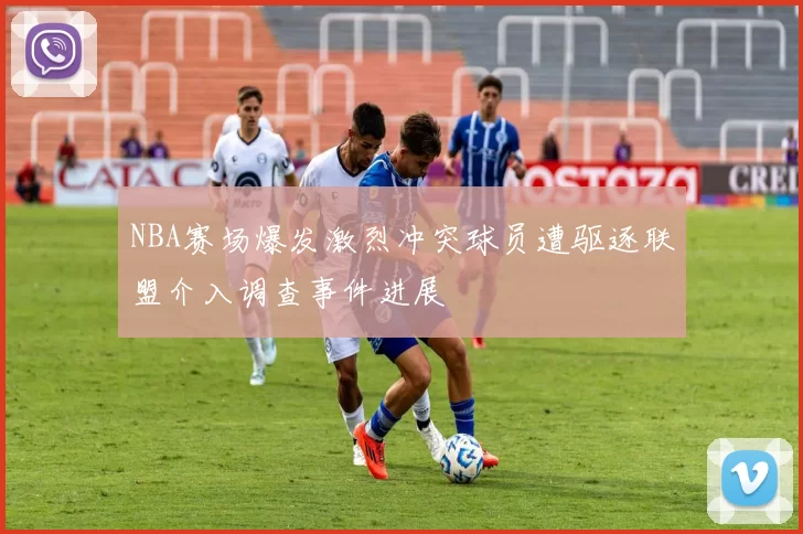 NBA赛场爆发激烈冲突球员遭驱逐联盟介入调查事件进展