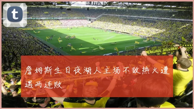 詹姆斯生日夜湖人主场不敌热火遭遇两连败