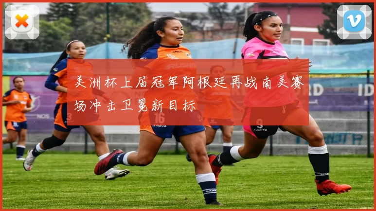 美洲杯上届冠军阿根廷再战南美赛场冲击卫冕新目标