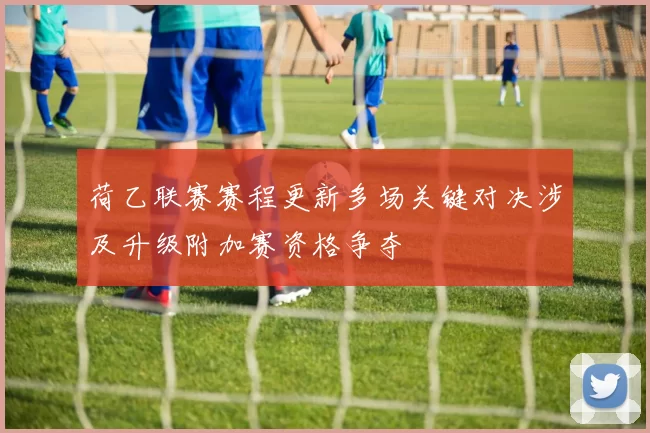 荷乙联赛赛程更新多场关键对决涉及升级附加赛资格争夺